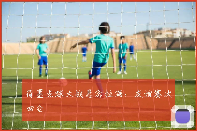 荷墨点球大战悬念拉满，友谊赛次回合