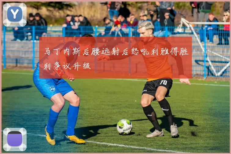 马丁内斯后腰远射后怒吼利雅得胜利争议升级