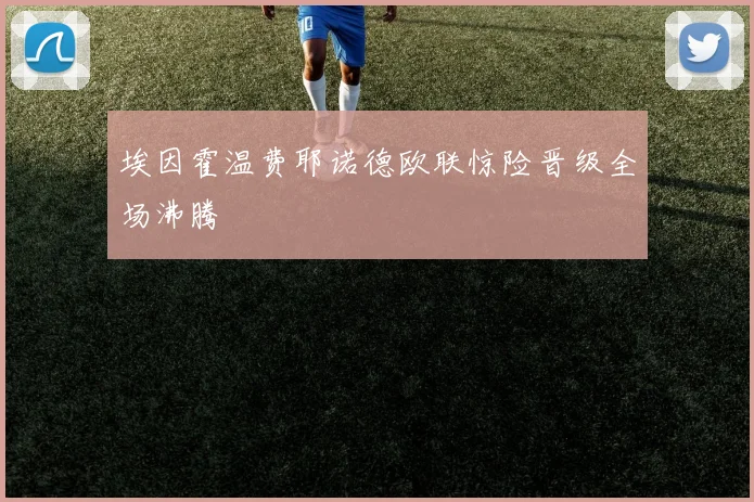 埃因霍温费耶诺德欧联惊险晋级全场沸腾
