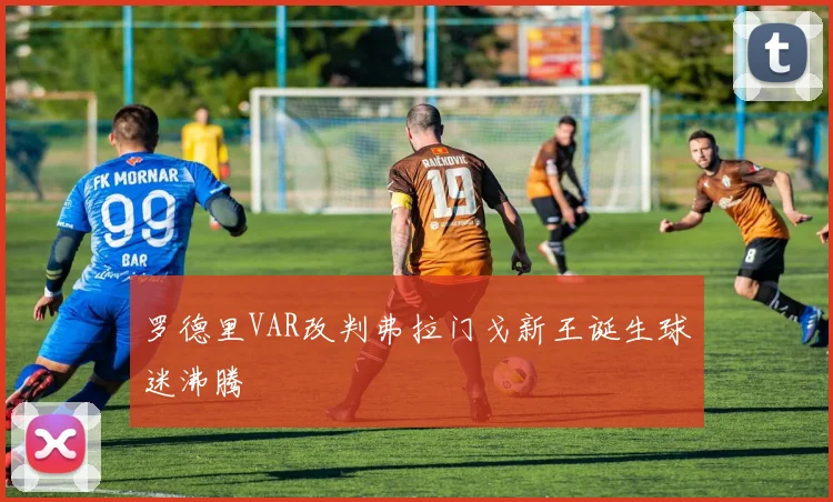罗德里VAR改判弗拉门戈新王诞生球迷沸腾