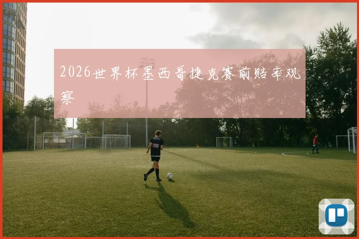 2026世界杯墨西哥捷克赛前赔率观察