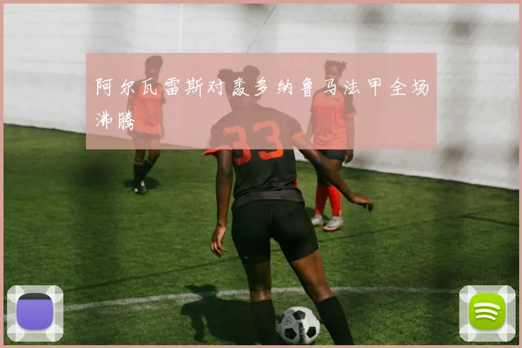 阿尔瓦雷斯对轰多纳鲁马法甲全场沸腾