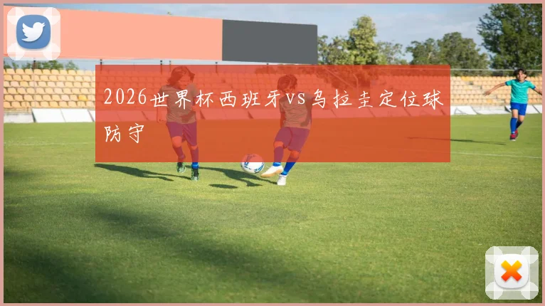 2026世界杯西班牙vs乌拉圭定位球防守