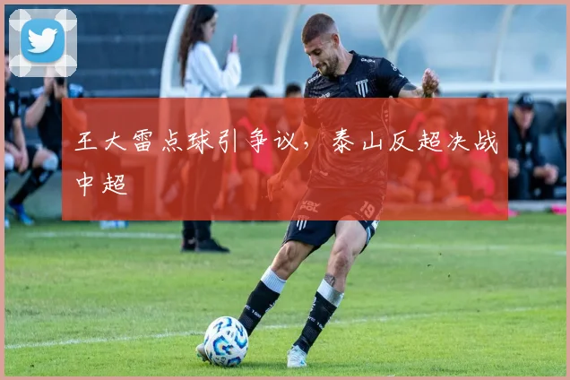 王大雷点球引争议，泰山反超决战中超