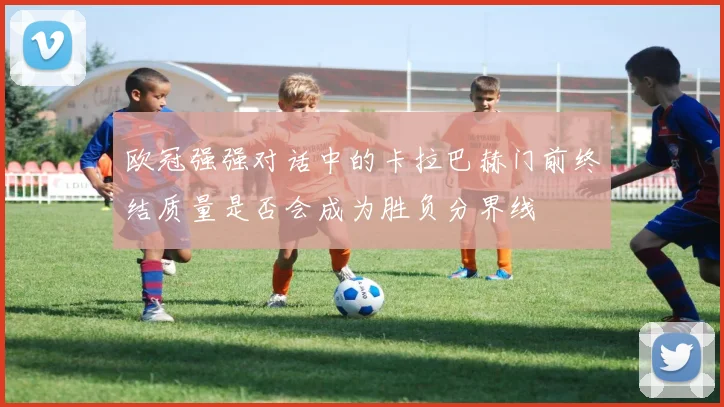 欧冠强强对话中的卡拉巴赫门前终结质量是否会成为胜负分界线