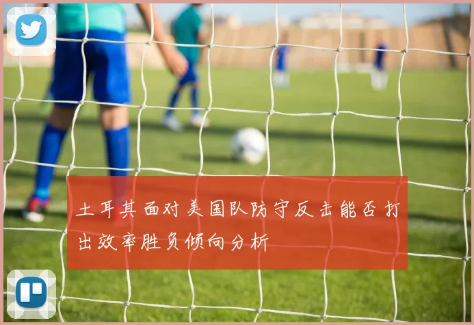 土耳其面对美国队防守反击能否打出效率胜负倾向分析