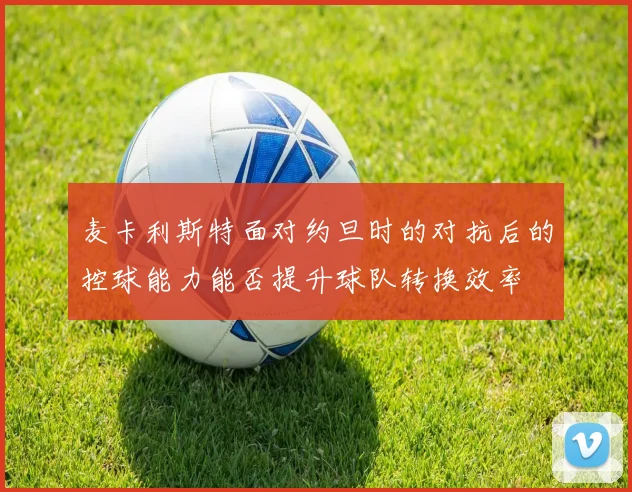麦卡利斯特面对约旦时的对抗后的控球能力能否提升球队转换效率