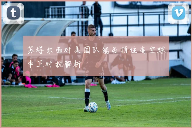 苏塔尔面对美国队能否顶住高空球中卫对抗解析