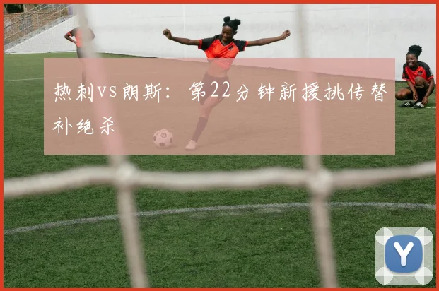 热刺vs朗斯:第22分钟新援挑传替补绝杀