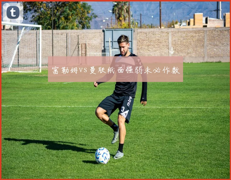 富勒姆vs曼联纸面强弱未必作数