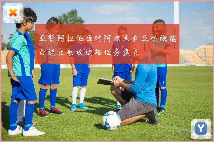亚赞阿拉伯面对阿尔及利亚防线能否送出助攻边路任务盘点