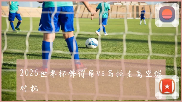 2026世界杯佛得角vs乌拉圭高空球对抗
