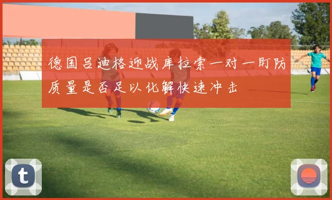 德国吕迪格迎战库拉索一对一盯防质量是否足以化解快速冲击