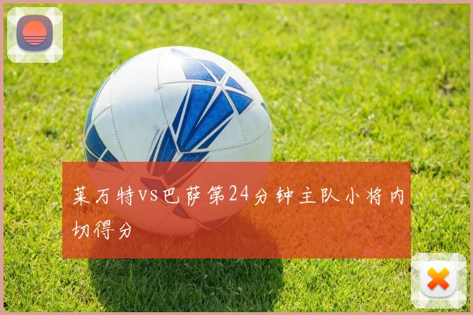 莱万特vs巴萨第24分钟主队小将内切得分
