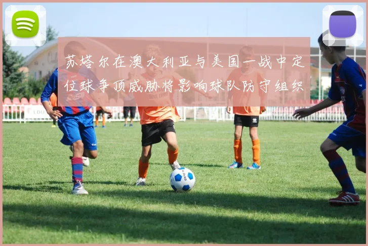 苏塔尔在澳大利亚与美国一战中定位球争顶威胁将影响球队防守组织