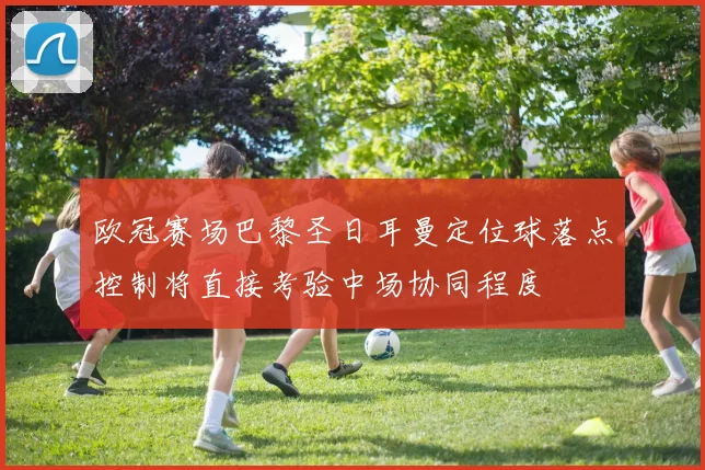 欧冠赛场巴黎圣日耳曼定位球落点控制将直接考验中场协同程度
