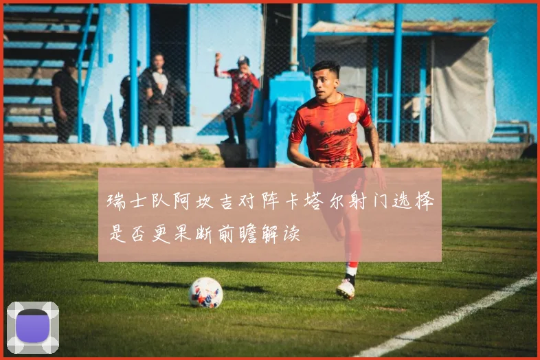 瑞士队阿坎吉对阵卡塔尔射门选择是否更果断前瞻解读