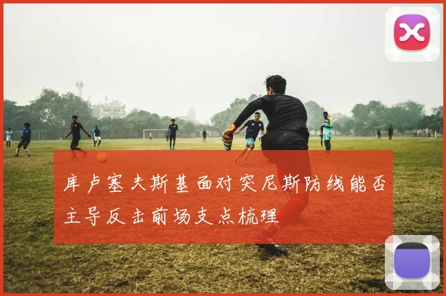 库卢塞夫斯基面对突尼斯防线能否主导反击前场支点梳理