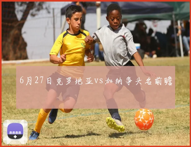 6月27日克罗地亚vs加纳争头名前瞻