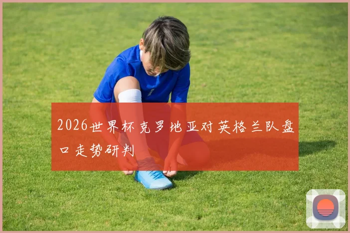 2026世界杯克罗地亚对英格兰队盘口走势研判