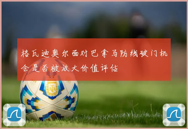 格瓦迪奥尔面对巴拿马防线破门机会是否被放大价值评估